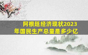 阿根廷经济现状2023年国民生产总量是多少亿