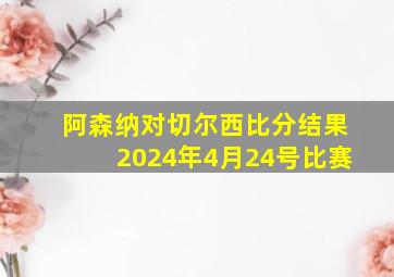 阿森纳对切尔西比分结果2024年4月24号比赛