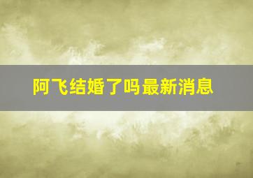 阿飞结婚了吗最新消息