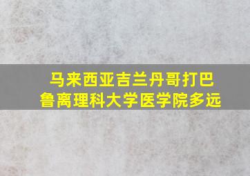 马来西亚吉兰丹哥打巴鲁离理科大学医学院多远